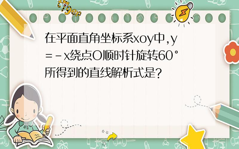 在平面直角坐标系xoy中,y=-x绕点O顺时针旋转60°所得到的直线解析式是?