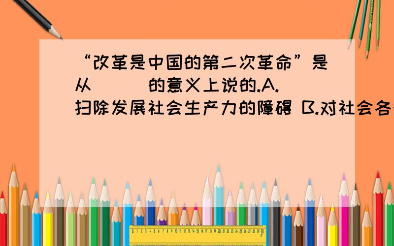 “改革是中国的第二次革命”是从 ( )的意义上说的.A.扫除发展社会生产力的障碍 B.对社会各个方面要进行根本性变革C.根本上改变束缚我国生产力的经济体制 D.根本上改变束缚我国生产力的