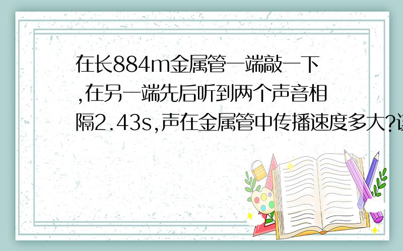 在长884m金属管一端敲一下,在另一端先后听到两个声音相隔2.43s,声在金属管中传播速度多大?该金属管可能是什么材料制成的?