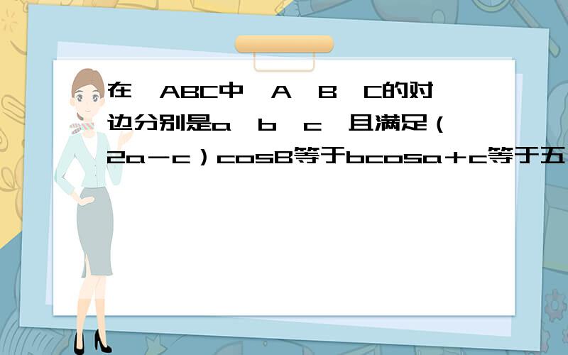 在▲ABC中,A、B、C的对边分别是a、b、c,且满足（2a－c）cosB等于bcosa＋c等于五,b等于根号七,求▲ABC