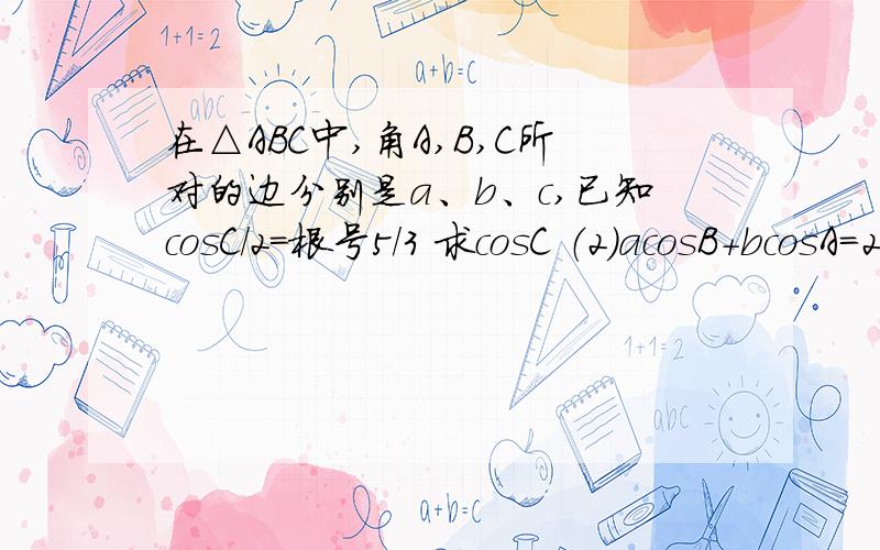 在△ABC中,角A,B,C所对的边分别是a、b、c,已知cosC/2=根号5/3 求cosC （2）acosB+bcosA=2求ABC面积最大值