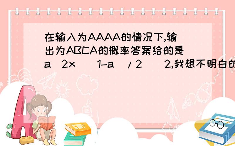 在输入为AAAA的情况下,输出为ABCA的概率答案给的是a^2x[(1-a)/2]^2,我想不明白的是后面的[(1-a)/2]^2部分,比如拿输出的第二个字母应该是B,但是输入是A那么不是应该把(1-a)/2再次除以2么》因为也有