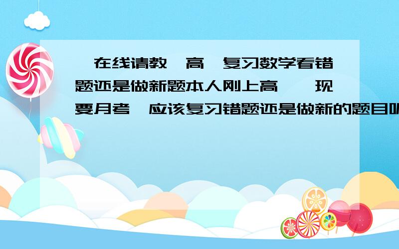 【在线请教】高一复习数学看错题还是做新题本人刚上高一,现要月考,应该复习错题还是做新的题目呢?