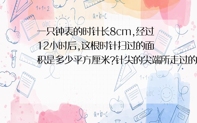 一只钟表的时针长8cm,经过12小时后,这根时针扫过的面积是多少平方厘米?针尖的尖端所走过的路程是多少厘列示也要