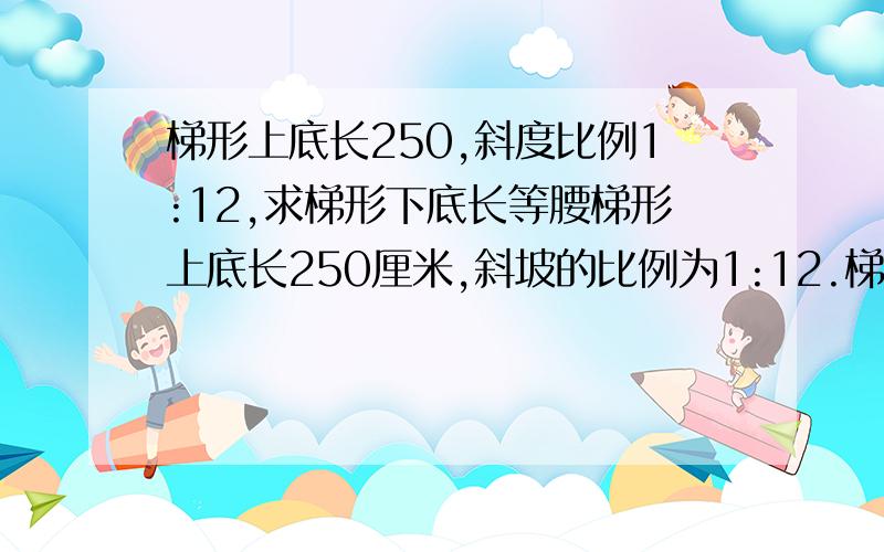 梯形上底长250,斜度比例1:12,求梯形下底长等腰梯形上底长250厘米,斜坡的比例为1:12.梯形高200厘米.求这个梯形的下底长和斜坡所对应角的读数?