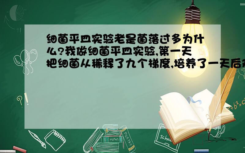 细菌平皿实验老是菌落过多为什么?我做细菌平皿实验,第一天把细菌从稀释了九个梯度,培养了一天后观察,发现菌落都很多,无法查清,第二天稀释了18个梯度,取后九个梯度,但是观察还是和前一