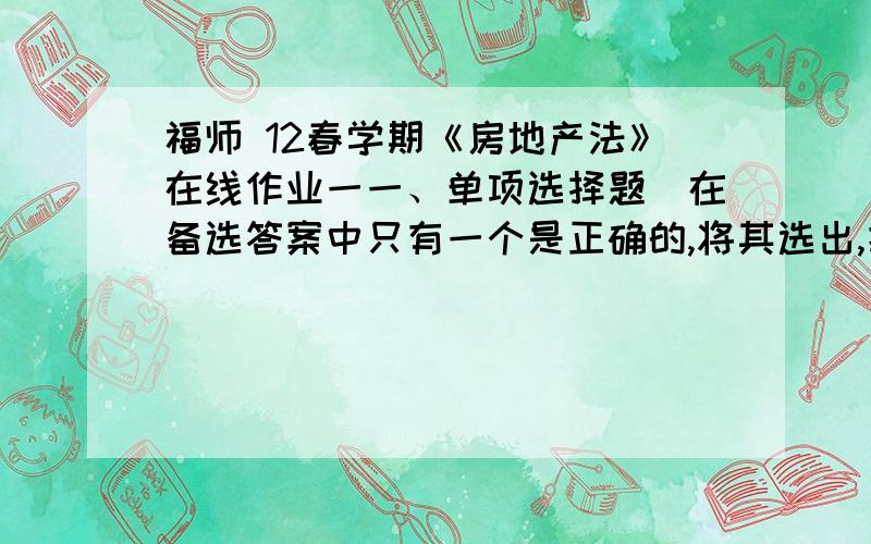 福师 12春学期《房地产法》在线作业一一、单项选择题（在备选答案中只有一个是正确的,将其选出,把它的标号写在括号内）、1、国有土地使用权出让属房地产的（A　）市场.A、一级 B、二