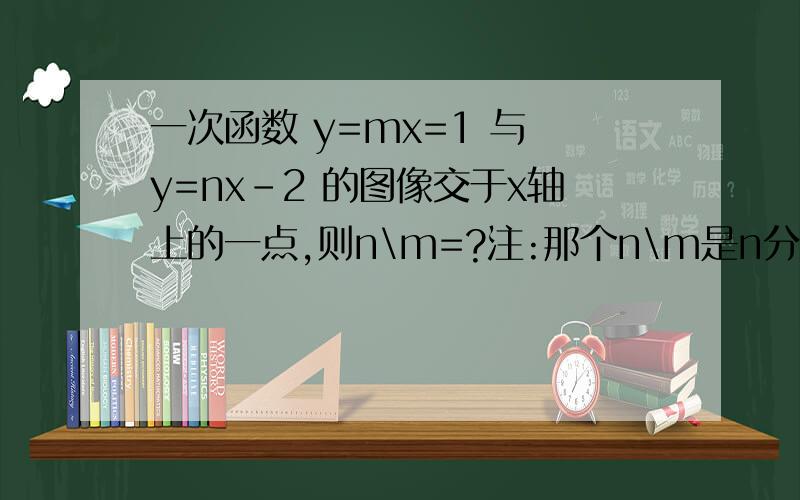 一次函数 y=mx=1 与 y=nx-2 的图像交于x轴上的一点,则n\m=?注:那个n\m是n分之m,我不知道有没有打错=V=..错了.第一个式子是 y=mx+1..- -