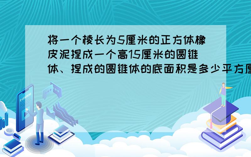 将一个棱长为5厘米的正方体橡皮泥捏成一个高15厘米的圆锥体、捏成的圆锥体的底面积是多少平方厘米、急求啊、、