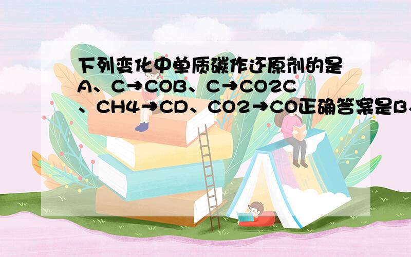 下列变化中单质碳作还原剂的是A、C→COB、C→CO2C、CH4→CD、CO2→CO正确答案是B、D,