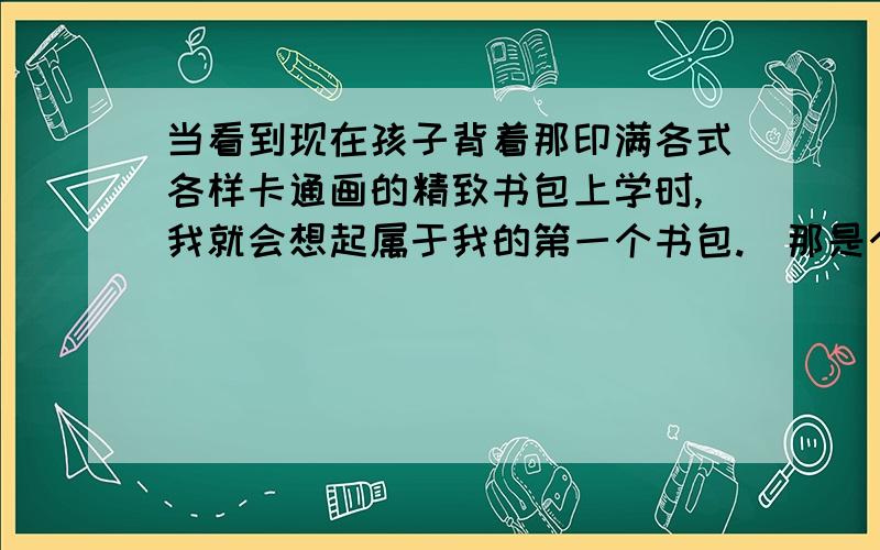 当看到现在孩子背着那印满各式各样卡通画的精致书包上学时,我就会想起属于我的第一个书包.(那是个花格子书包,妈妈做的.) 7岁那年,我终于拥有了上学的资格.可是我没有书包.那时,我们乡