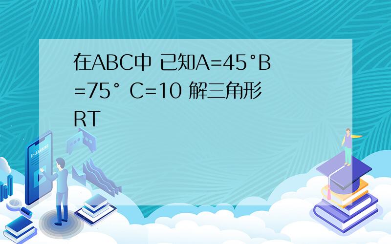 在ABC中 已知A=45°B=75° C=10 解三角形RT