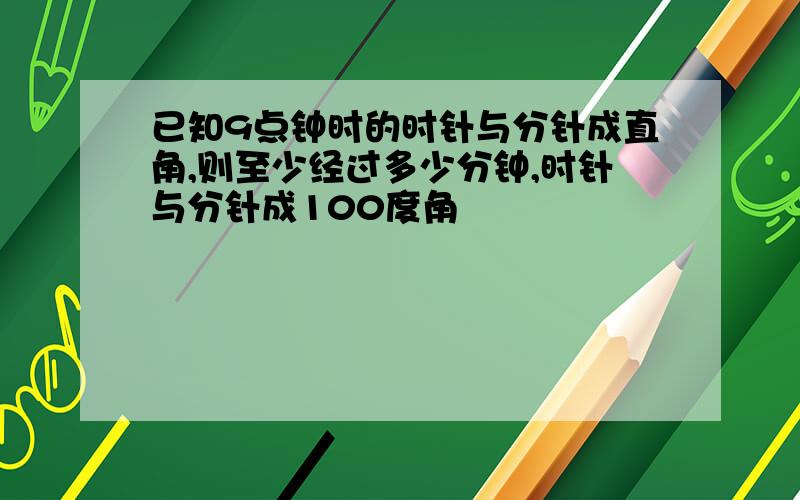 已知9点钟时的时针与分针成直角,则至少经过多少分钟,时针与分针成100度角