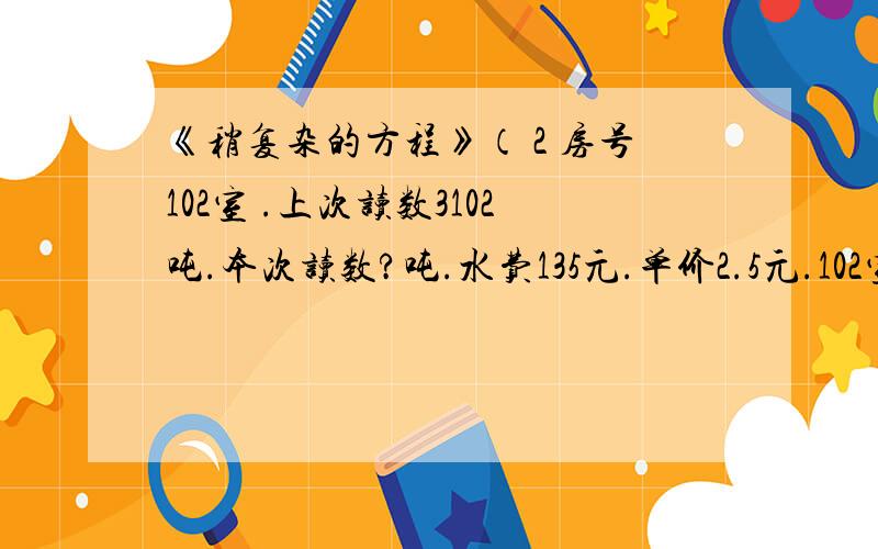 《稍复杂的方程》（ 2 房号102室 .上次读数3102吨.本次读数?吨.水费135元.单价2.5元.102室本次的水表读数是多少?