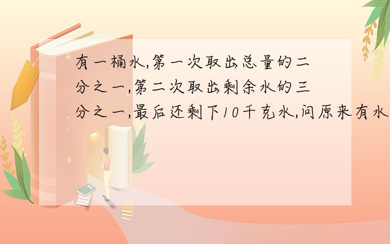 有一桶水,第一次取出总量的二分之一,第二次取出剩余水的三分之一,最后还剩下10千克水,问原来有水多少千克?