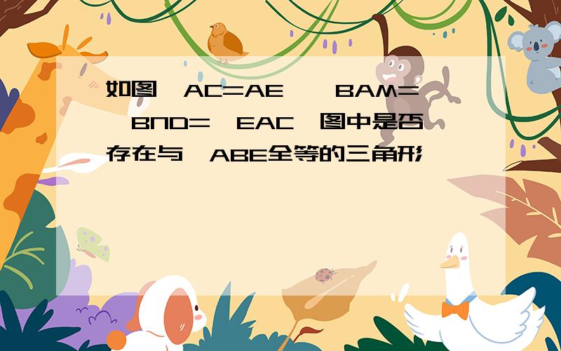 如图,AC=AE,∠BAM=∠BND=∠EAC,图中是否存在与△ABE全等的三角形