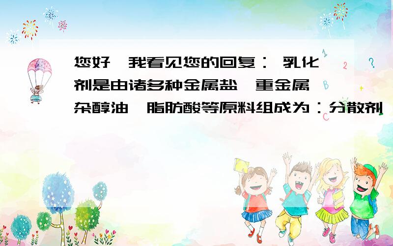 您好,我看见您的回复： 乳化剂是由诸多种金属盐、重金属、杂醇油、脂肪酸等原料组成为：分散剂,助溶剂,您好,我看见您的回答：乳化剂是由诸多种金属盐、重金属、杂醇油、脂肪酸等原