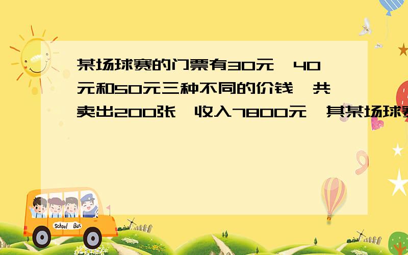 某场球赛的门票有30元,40元和50元三种不同的价钱,共卖出200张,收入7800元,其某场球赛的门票有30元,40元和50元三种不同的价钱,共卖出200张,卖出的40元和50元的门票张数相等,每种票各收售出多少