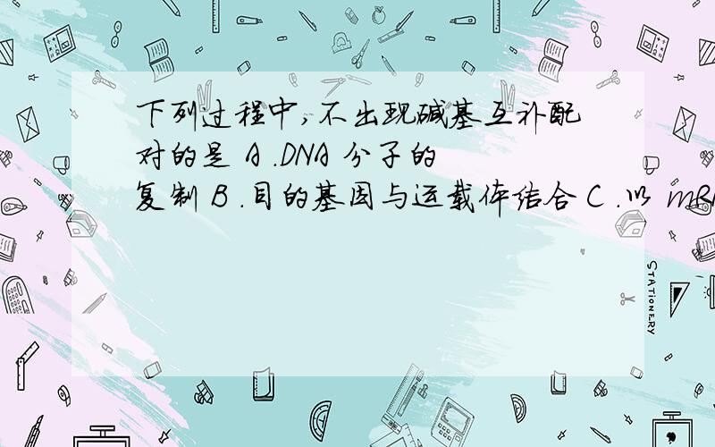 下列过程中,不出现碱基互补配对的是 A .DNA 分子的复制 B ．目的基因与运载体结合 C ．以 mRNA 为模板合不出现碱基互补配对的是A .DNA 分子的复制 B ．目的基因与运载体结合 C ．以 mRNA 为模板