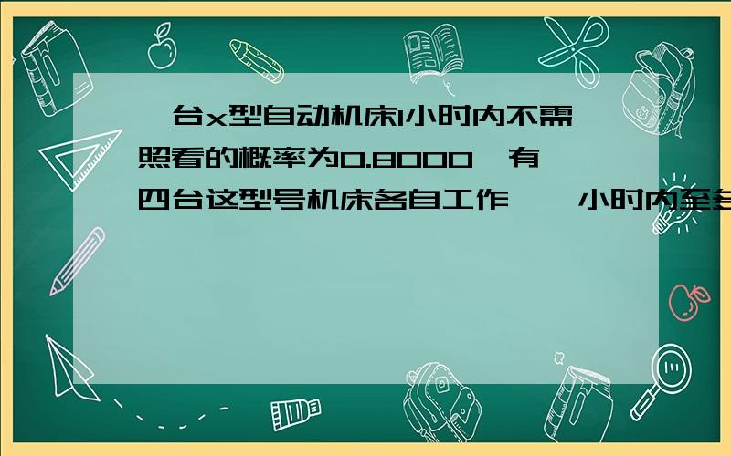 一台x型自动机床1小时内不需照看的概率为0.8000,有四台这型号机床各自工作,一小时内至多两台需看概率?