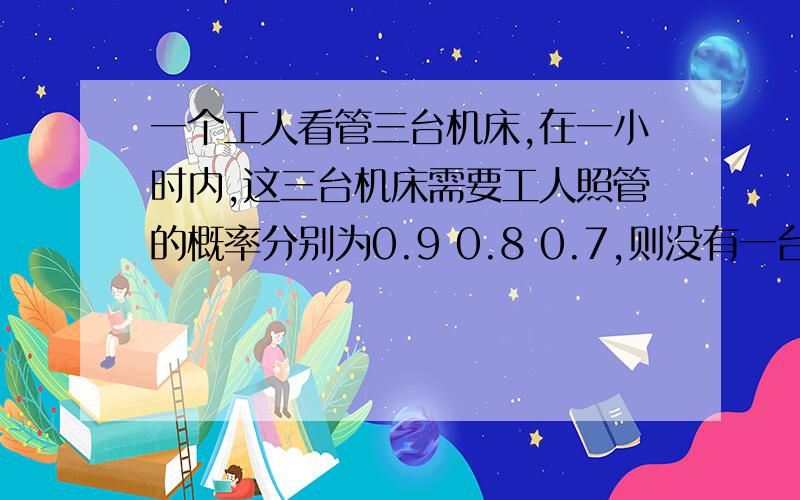 一个工人看管三台机床,在一小时内,这三台机床需要工人照管的概率分别为0.9 0.8 0.7,则没有一台机床需要工作照管的概率为A.0.018B.0.006C.0.014