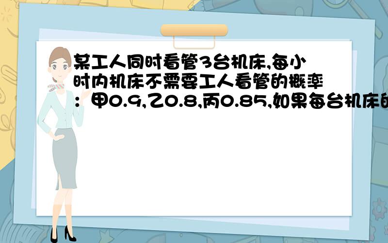 某工人同时看管3台机床,每小时内机床不需要工人看管的概率：甲0.9,乙0.8,丙0.85,如果每台机床的工作是独立的1,3台机床在1小时内都不需要看管的概率2,在1小时内,甲乙机床不需要看管的概率3,