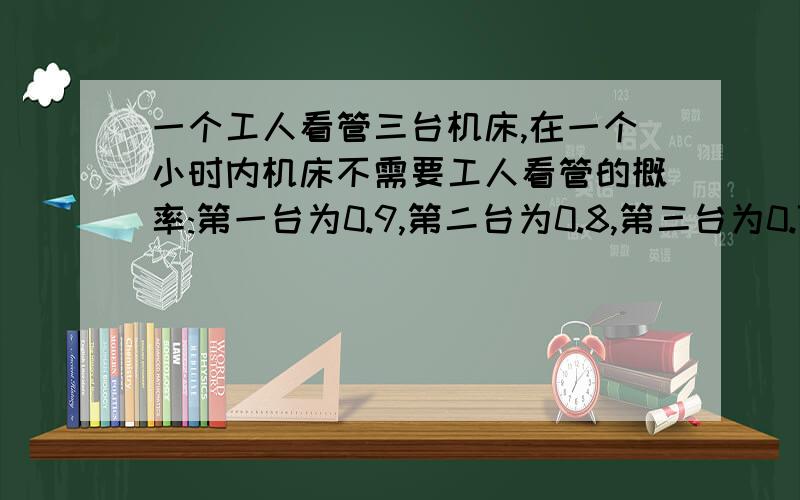 一个工人看管三台机床,在一个小时内机床不需要工人看管的概率:第一台为0.9,第二台为0.8,第三台为0.7求在一个小时之内三台机床都不需要工人看管的概率,三台机床最多有一台需要工人看管