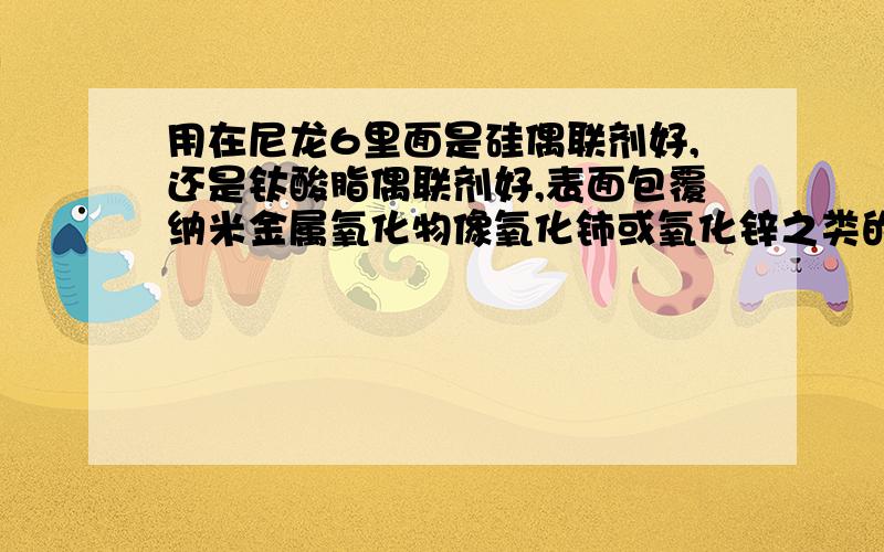 用在尼龙6里面是硅偶联剂好,还是钛酸脂偶联剂好,表面包覆纳米金属氧化物像氧化铈或氧化锌之类的