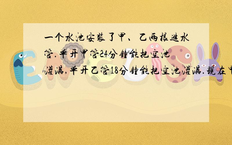 一个水池安装了甲、乙两根进水管.单开甲管24分钟能把空池灌满,单开乙管18分钟能把空池灌满.现在甲、乙两管轮流开放,按照甲1分钟、乙2分钟、甲2分钟、乙1分钟、甲1分钟、乙2分钟.如此交