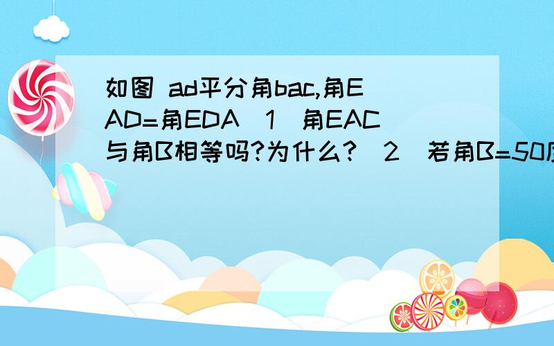 如图 ad平分角bac,角EAD=角EDA（1）角EAC与角B相等吗?为什么?（2）若角B=50度,角CAD:角CAD=1：3,求角E的度数（2）若角B=50度，角CAD:角E=1：3,求角E的度数