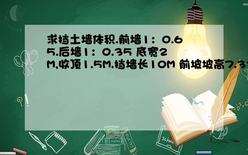 求挡土墙体积.前墙1：0.65.后墙1：0.35 底宽2M,收顶1.5M.挡墙长10M 前坡坡高7.32M .挡土墙护坡体积计算是按前坡垂直高度还是坡高?计算公式是什么?感激不尽!