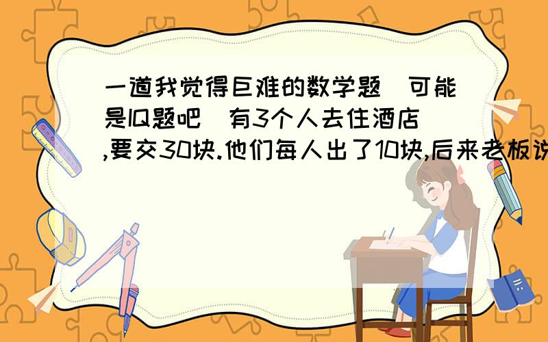 一道我觉得巨难的数学题（可能是IQ题吧）有3个人去住酒店,要交30块.他们每人出了10块,后来老板说今天特价,只要25元,退了5元给他们,在途中被服务员偷了2元,所以每人只拿回了1元.得到如下