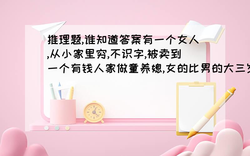 推理题,谁知道答案有一个女人,从小家里穷,不识字,被卖到一个有钱人家做童养媳,女的比男的大三岁.有时女的想学知识,但男的不教.以后男的做了医生,又有了外遇,就不想要女的了,于是有一