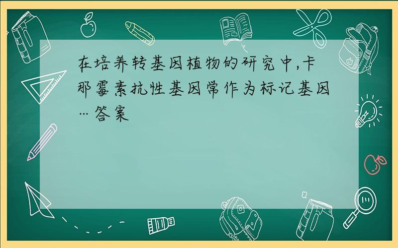 在培养转基因植物的研究中,卡那霉素抗性基因常作为标记基因…答案