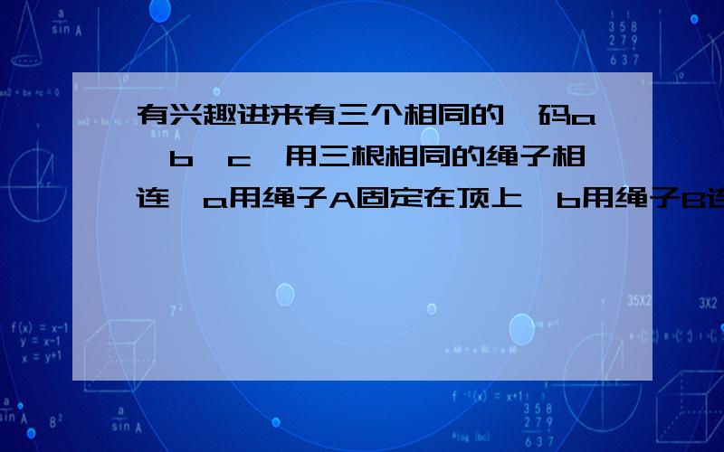 有兴趣进来有三个相同的砝码a、b、c,用三根相同的绳子相连,a用绳子A固定在顶上,b用绳子B连接在a的下边,c用绳子C连接在b的下边,现在快速用力拉c,问那根绳子先断?继续..............