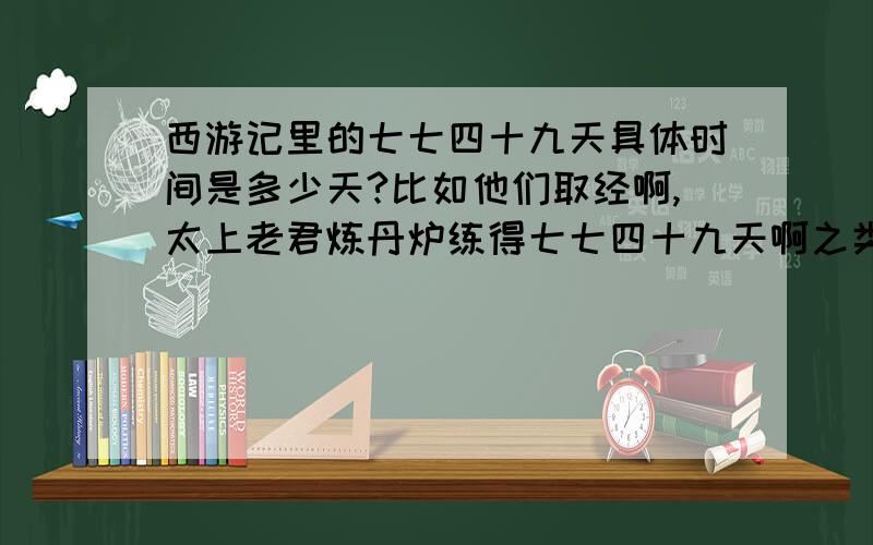 西游记里的七七四十九天具体时间是多少天?比如他们取经啊,太上老君炼丹炉练得七七四十九天啊之类的,那具体是多少天?是不是可以这样想?7周*7周+49天=?（这个数?）