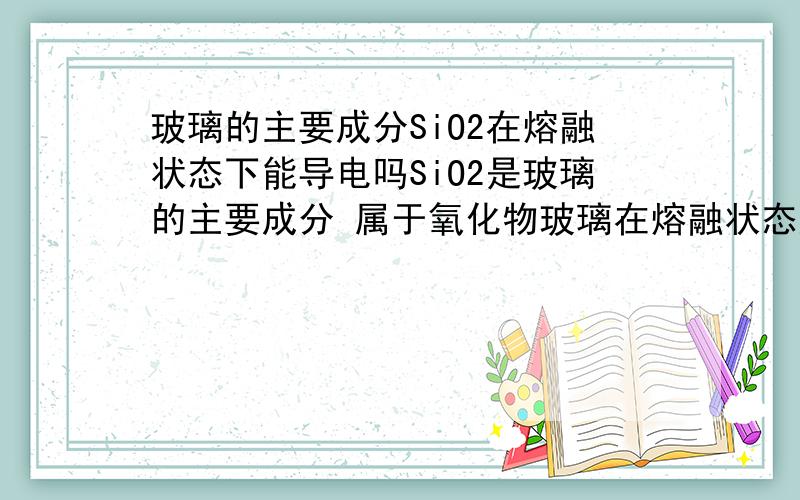 玻璃的主要成分SiO2在熔融状态下能导电吗SiO2是玻璃的主要成分 属于氧化物玻璃在熔融状态应该是可以导电的电解质是可以在水溶液或熔融状态可以导电的但SiO2不属于电解质那么为什么