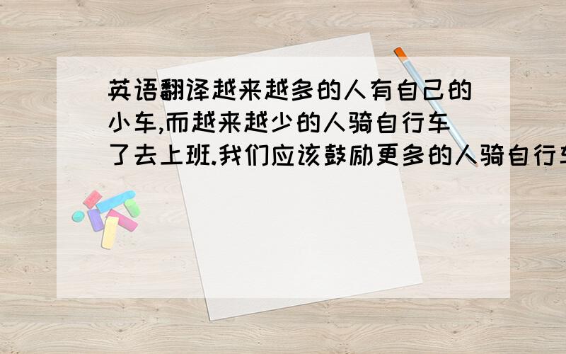 英语翻译越来越多的人有自己的小车,而越来越少的人骑自行车了去上班.我们应该鼓励更多的人骑自行车.骑自行车是保持健康的好方法.它停车也方便,因为自行车比其他的交通工具需要更少