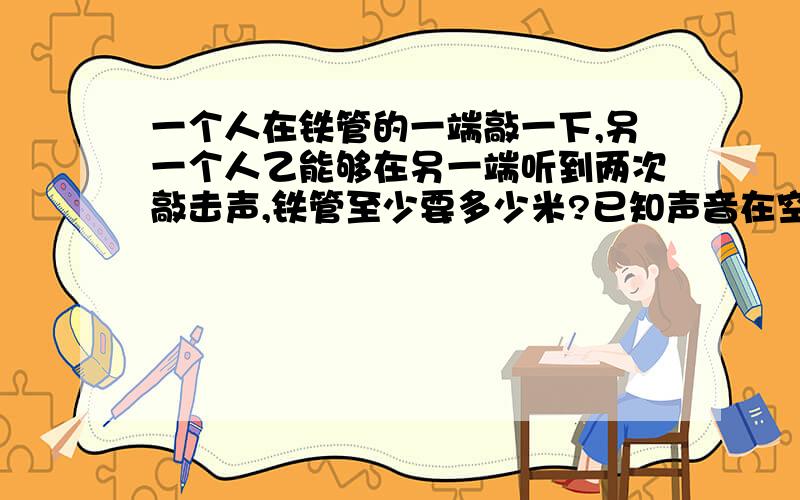 一个人在铁管的一端敲一下,另一个人乙能够在另一端听到两次敲击声,铁管至少要多少米?已知声音在空气中的传播速度340米/秒,声音在铁中的传播速度5200米/秒,结果保留整数.