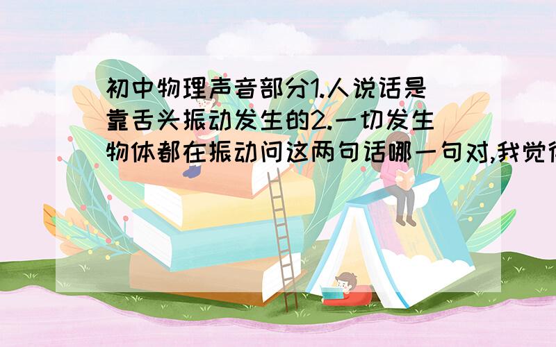 初中物理声音部分1.人说话是靠舌头振动发生的2.一切发生物体都在振动问这两句话哪一句对,我觉得是第二句,但答案写的是第一句.谁解释下?