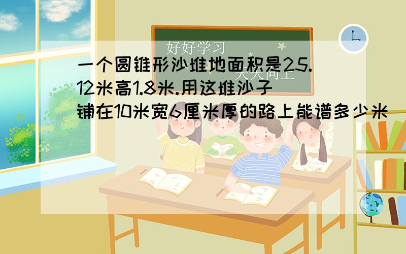 一个圆锥形沙堆地面积是25.12米高1.8米.用这堆沙子铺在10米宽6厘米厚的路上能谱多少米