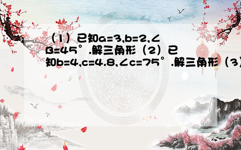 （1）已知a=3,b=2,∠B=45°.解三角形（2）已知b=4,c=4.8,∠c=75°.解三角形（3）a=10,b=5,∠c=60°解三角形（4）a=6,b=4,c=6解三角形（5）a=3根号6,c=6,∠B=45°解三角形