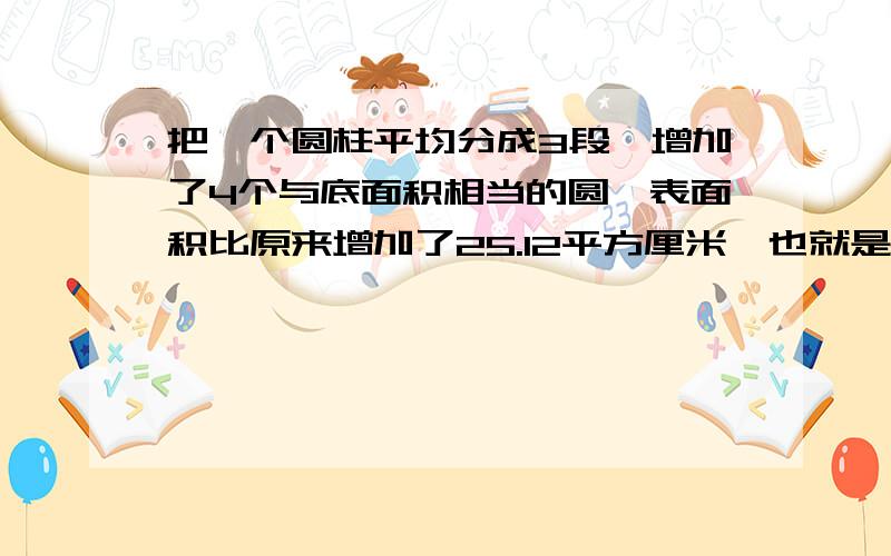 把一个圆柱平均分成3段,增加了4个与底面积相当的圆,表面积比原来增加了25.12平方厘米,也就是增加的4个