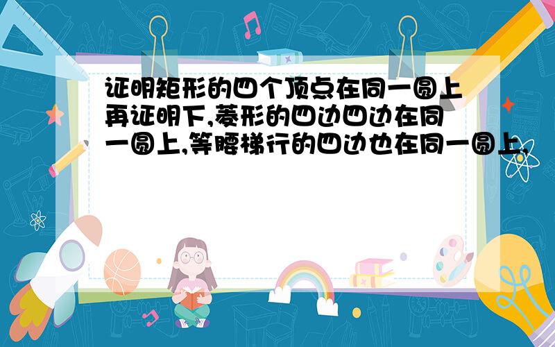 证明矩形的四个顶点在同一圆上再证明下,菱形的四边四边在同一圆上,等腰梯行的四边也在同一圆上,