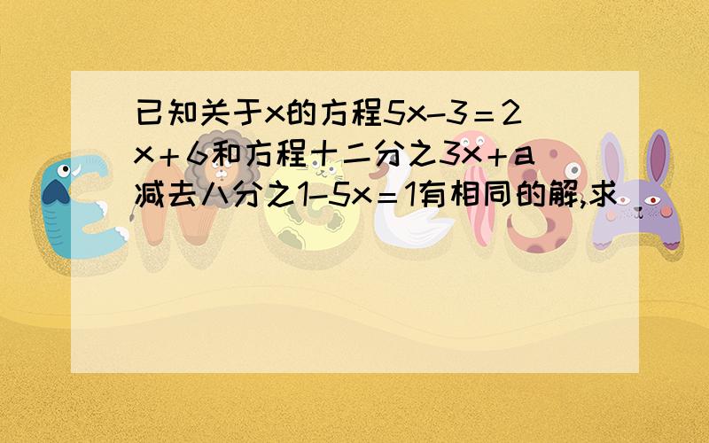 已知关于x的方程5x-3＝2x＋6和方程十二分之3x＋a减去八分之1-5x＝1有相同的解,求