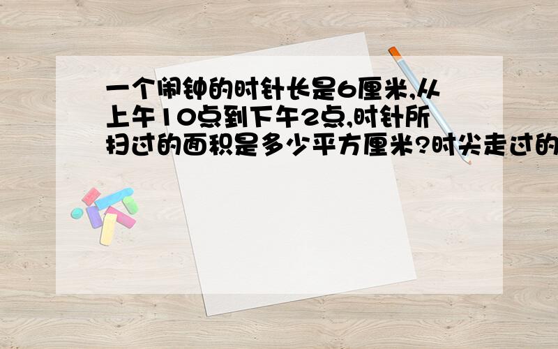 一个闹钟的时针长是6厘米,从上午10点到下午2点,时针所扫过的面积是多少平方厘米?时尖走过的弧长是多少