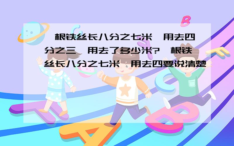 一根铁丝长八分之七米,用去四分之三,用去了多少米?一根铁丝长八分之七米,用去四要说清楚