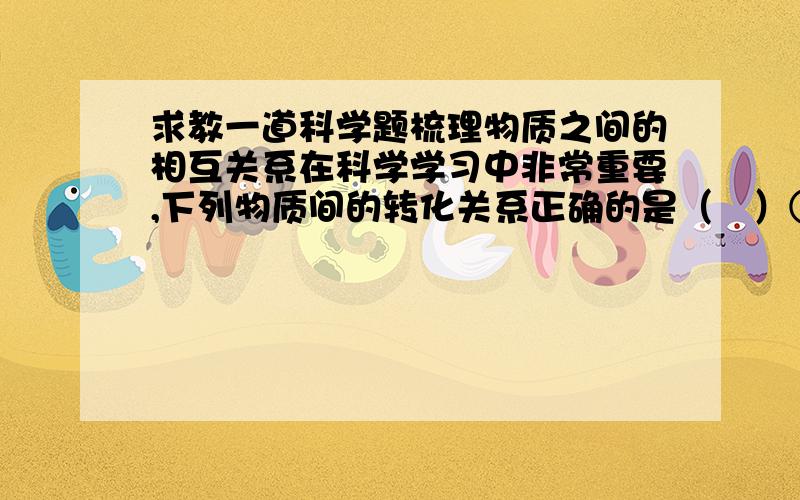 求教一道科学题梳理物质之间的相互关系在科学学习中非常重要,下列物质间的转化关系正确的是（　）①CuO→CuSO4→Cu   ②CaO→Ca(OH)2→Ca(NO3)2   ③Fe→Fe2O3→Fe2(SO4)3A、①②B、②③C、①③D、①