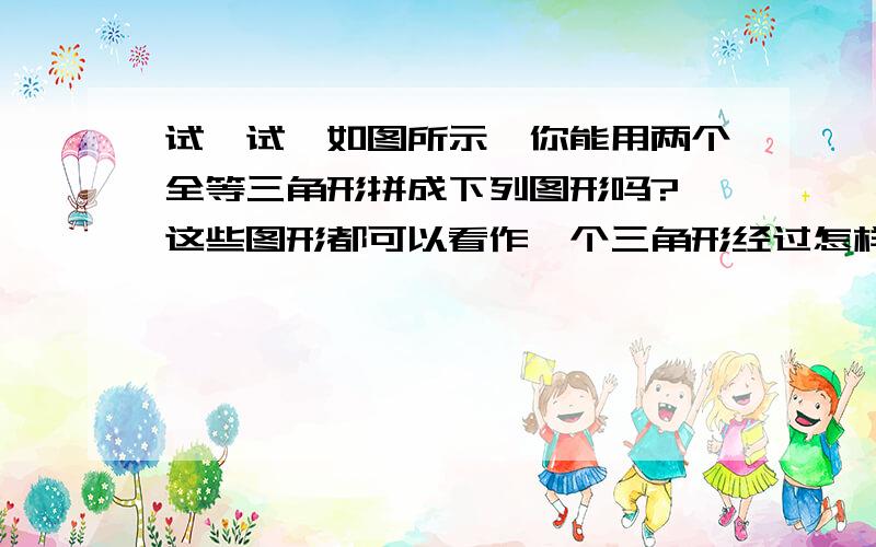 试一试,如图所示,你能用两个全等三角形拼成下列图形吗? 这些图形都可以看作一个三角形经过怎样的全等如图所示,把△ABC沿直线BC移动线段BC那样长的距离可以变到△ECD的位置,如图所示,以BC