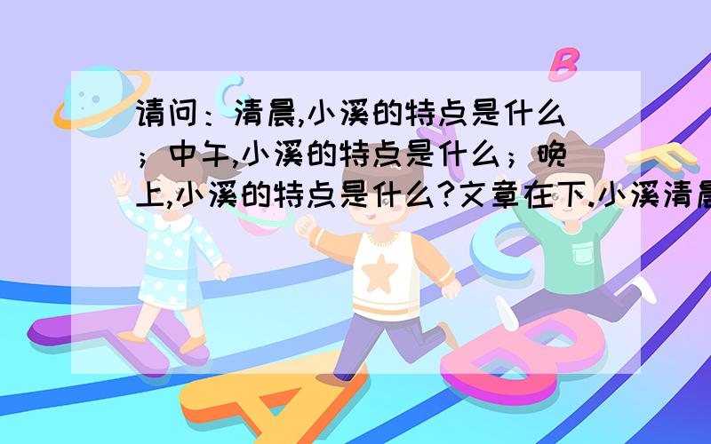 请问：清晨,小溪的特点是什么；中午,小溪的特点是什么；晚上,小溪的特点是什么?文章在下.小溪清晨,小溪多美丽.溪水映照着灿烂的朝霞,像浮动的彩色绸带,我喜欢在溪边读书,清新湿润的空